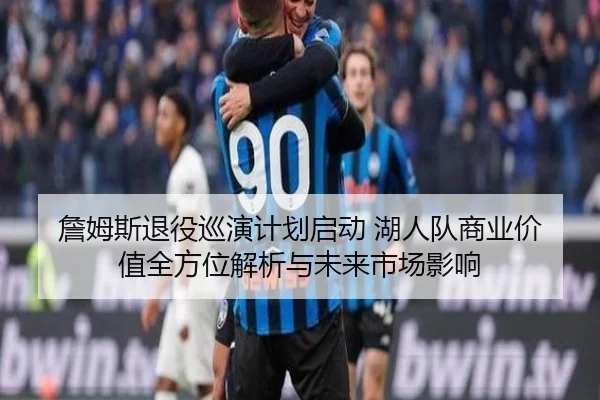 詹姆斯退役巡演计划启动 湖人队商业价值全方位解析与未来市场影响
