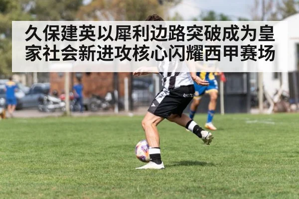 久保建英以犀利边路突破成为皇家社会新进攻核心闪耀西甲赛场